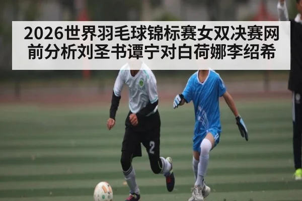 2026世界羽毛球锦标赛女双决赛网前分析刘圣书谭宁对白荷娜李绍希