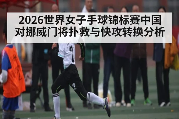 2026世界女子手球锦标赛中国对挪威门将扑救与快攻转换分析