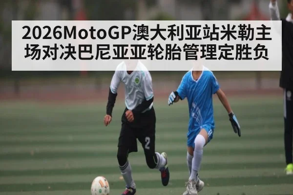 2026MotoGP澳大利亚站米勒主场对决巴尼亚亚轮胎管理定胜负